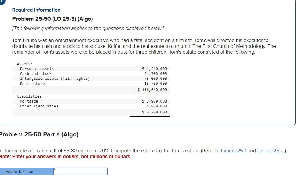 Required information
Problem 25-50 (LO 25-3) (Algo)
[The following information applies to the questions displayed below.]
Tom Hruise was an entertainment executive who had a fatal accident on a film set. Tom's will directed his executor to
distribute his cash and stock to his spouse, Kaffie, and the real estate to a church, The First Church of Methodology. The
remainder of Tom's assets were to be placed in trust for three children. Tom's estate consisted of the following:
Assets:
Personal assets
Cash and stock
Intangible assets (film rights)
Real estate
Liabilities:
Mortgage
Other liabilities
$ 1,240,000
24,700,000
75,000,000
15,700,000
$116,640,000
Estate Tax Due
$ 3,900,000
4,800,000
$ 8,700,000
Problem 25-50 Part a (Algo)
a. Tom made a taxable gift of $5.80 million in 2011. Compute the estate tax for Tom's estate. (Refer to Exhibit 25-1 and Exhibit 25-2.)
Note: Enter your answers in dollars, not millions of dollars.