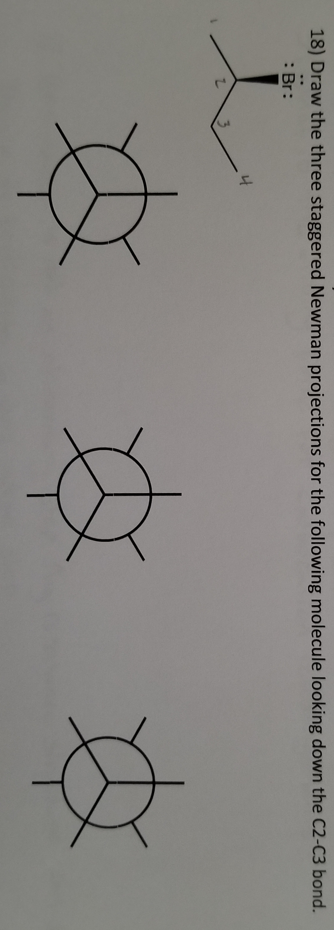 18) Draw the three staggered Newman projections for the following molecule looking down the C2-C3 bond.
: Br:
Z
4