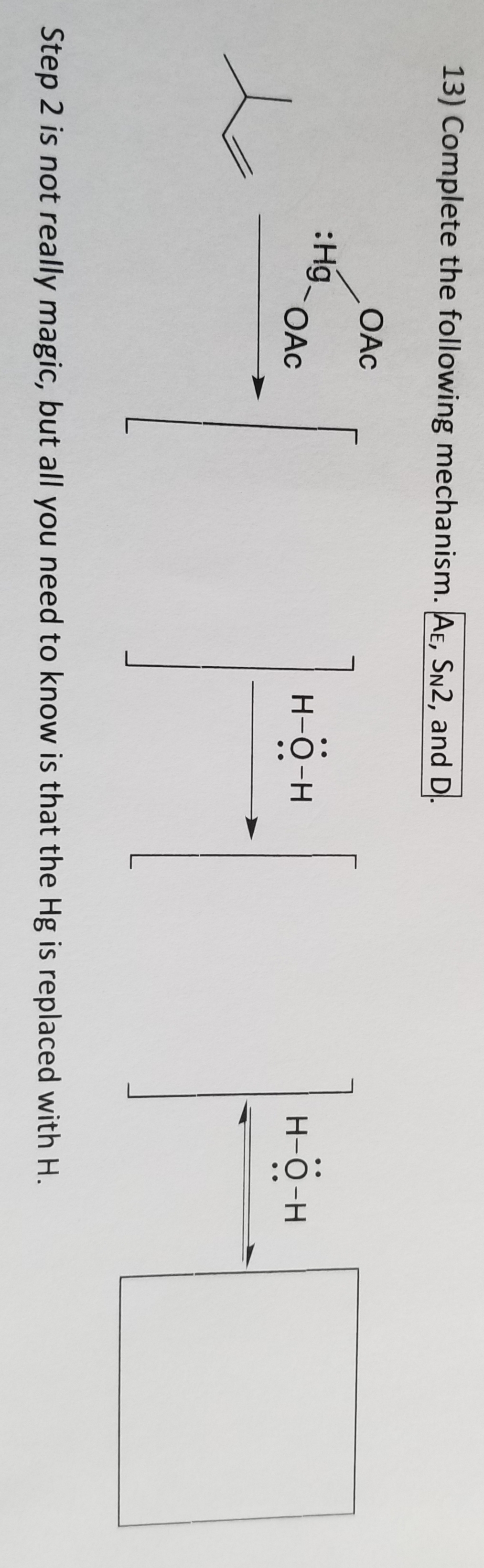 13) Complete the following mechanism. AE, SN2, and D
OAC
:Hg_
4
OAC
-O-H
H-O-H
Step 2 is not really magic, but all you need to know is that the Hg is replaced with H.