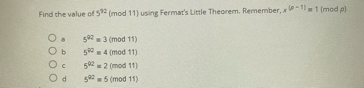 Find the value of 592 (mod 11) using Fermat's Little Theorem. Remember, x (P-1) = 1 (mod p)
O a
592 = 3 (mod 11)
b
592
= 4 (mod 11)
C
592
= 2 (mod 11)
592 = 5 (mod 11)
000
TO