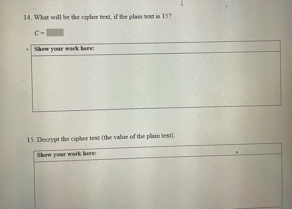 14. What will be the cipher text, if the plain text is 15?
C =
Show your work here:
15. Decrypt the cipher text (the value of the plain text).
Show your work here:
