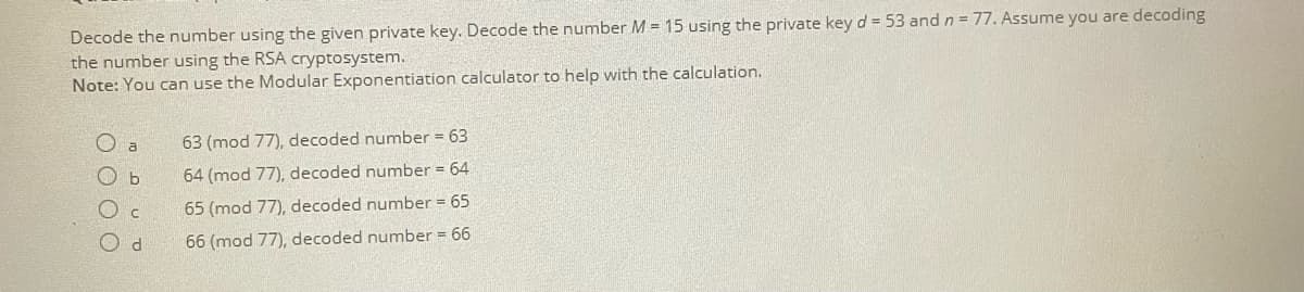 Decode the number using the given private key. Decode the number M = 15 using the private key d = 53 and n = 77. Assume you are decoding
the number using the RSA cryptosystem.
Note: You can use the Modular Exponentiation calculator to help with the calculation.
63 (mod 77), decoded number = 63
Oa
ОБ
64 (mod 77), decoded number = 64
C
65 (mod 77), decoded number = 65
Od
66 (mod 77), decoded number = 66