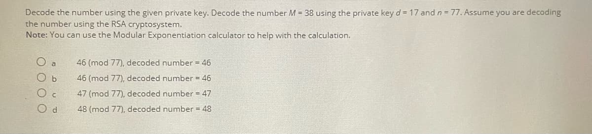 Decode the number using the given private key. Decode the number M = 38 using the private key d = 17 and n = 77. Assume you are decoding
the number using the RSA cryptosystem.
Note: You can use the Modular Exponentiation calculator to help with the calculation.
a
46 (mod 77), decoded number = 46
ОБ
46 (mod 77), decoded number = 46
O c
47 (mod 77), decoded number = 47
Od
48 (mod 77), decoded number = 48