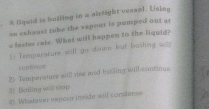 A liquid is boilling in a airtight vessel. Using
an exhaust tube the vapour is pumped out at
a faster rate. What will happen to the liquid?
1) Temperature will go down but boiling will
continue
2) Temperature will rise and boiling will continue
3) Bolling will stop
4) Whatever vapour inside will condense
