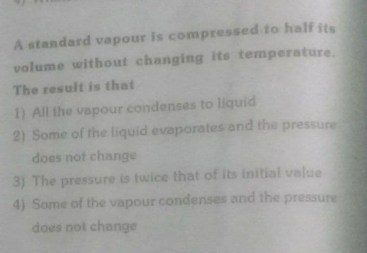 A standard vapour is compressed to half its
volume without changing its temperature.
The result is that
1) All the vapour condenses to liquid
2) Some of the liquid evaporates and the pressure
does not change
3) The pressure is twice that of its initial value
4) Some of the vapour condenses and the pressure
does not change
