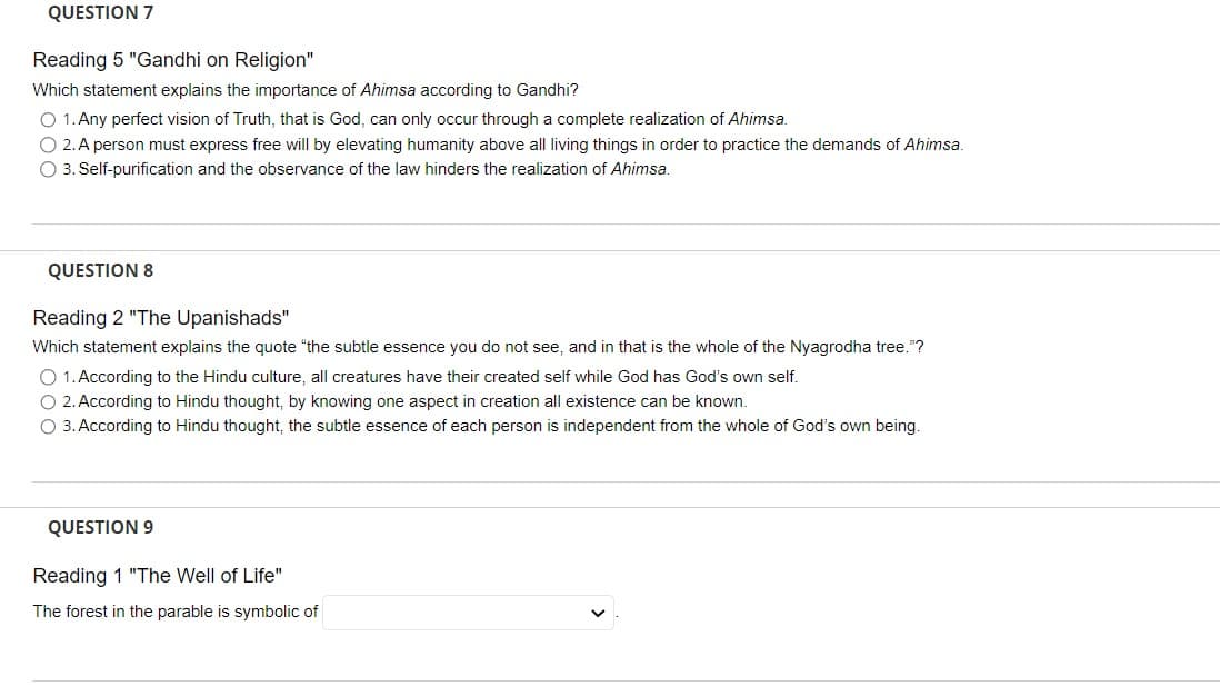 QUESTION 7
Reading 5 "Gandhi on Religion"
Which statement explains the importance of Ahimsa according to Gandhi?
O 1. Any perfect vision of Truth, that is God, can only occur through a complete realization of Ahimsa.
O 2. A person must express free will by elevating humanity above all living things in order to practice the demands of Ahimsa.
O 3. Self-purification and the observance of the law hinders the realization of Ahimsa.
QUESTION 8
Reading 2 "The Upanishads"
Which statement explains the quote "the subtle essence you do not see, and in that is the whole of the Nyagrodha tree."?
O 1. According to the Hindu culture, all creatures have their created self while God has God's own self.
O 2. According to Hindu thought, by knowing one aspect in creation all existence can be known.
O 3. According to Hindu thought, the subtle essence of each person is independent from the whole of God's own being.
QUESTION 9
Reading 1 "The Well of Life"
The forest in the parable is symbolic of