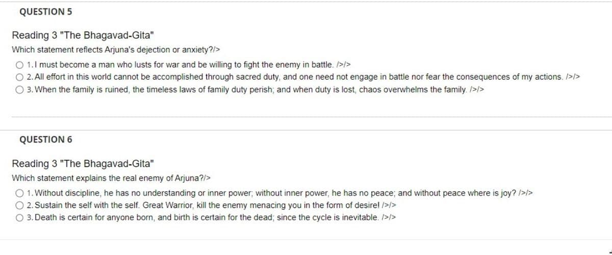 QUESTION 5
Reading 3 "The Bhagavad-Gita"
Which statement reflects Arjuna's dejection or anxiety?/>
O 1.1 must become a man who lusts for war and be willing to fight the enemy in battle. />/>
O 2. All effort in this world cannot be accomplished through sacred duty, and one need not engage in battle nor fear the consequences of my actions. />/>
O 3. When the family is ruined, the timeless laws of family duty perish; and when duty is lost, chaos overwhelms the family. />/>
QUESTION 6
Reading 3 "The Bhagavad-Gita"
Which statement explains the real enemy of Arjuna?/>
O 1. Without discipline, he has no understanding or inner power; without inner power, he has no peace; and without peace where is joy? />/>
O 2. Sustain the self with the self. Great Warrior, kill the enemy menacing you in the form of desire! />/>
O 3. Death is certain for anyone born, and birth is certain for the dead; since the cycle is inevitable. />/>