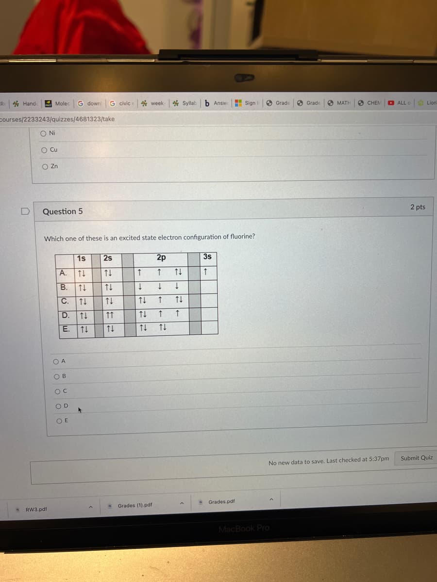 Re Hande
courses/2233243/quizzes/4681323/take
O Ni
O Cu
O Zn
4
Molec G downl G civic week-Syllab b Answe
Question 5
RW3.pdf
Which one of these is an excited state electron configuration of fluorine?
▬▬▬▬▬▬▬
A.
ܙ ܘ ܘ ܘ ܘ
B.
E.
1s
↑↓
C. ↑↓
OA
OB
O C
OD
OE
↑↓
+
FI
->
←
K
2s
====
↑↓
↑↑
->
P
K
2
↑
↓
↓
↑↓ ↑
77
2p
↑
- Grades (1).pdf
↑↓
↓
↑↓
↑ ↑
↑↓
3s
↑
Sign in
Grades.pdf
Grade
MacBook Pro
Grade
MATH SCHEM
No new data to save. Last checked at 5:37pm
ALL o Lion
2 pts
Submit Quiz