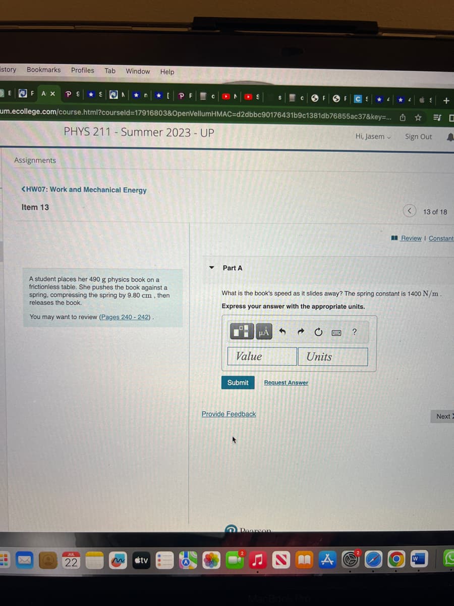 istory Bookmarks Profiles Tab Window Help
FAX PS S N
um.ecollege.com/course.html?courseld=17916803&OpenVellum HMAC=d2dbbc90176431b9c1381db76855ac37&key=...
PHYS 211 - Summer 2023 - UP
E
Assignments
<HW07: Work and Mechanical Energy
Item 13
A student places her 490 g physics book on a
frictionless table. She pushes the book against a
spring, compressing the spring by 9.80 cm, then
releases the book.
You may want to review (Pages 240 - 242)
JUL
22,
[PF CONS
tv
▼ Part A
0
Value
Submit
Provide Feedback
t
HÅ
→
Pearson
SE FOF CS
What is the book's speed as it slides away? The spring constant is 1400 N/m
Express your answer with the appropriate units.
Request Answer
Units
Hi, Jasem
wwwww ?
MA
LL
V
✰
Sign Out
<
S +
13 of 18
Review | Constant
W
Next X