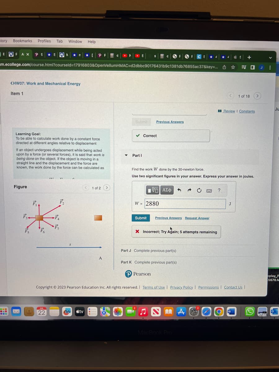 story Bookmarks Profiles Tab Window Help
EFAX PE
PES An* [PF CONS SCOF OF C S
ME
www
<HW07: Work and Mechanical Energy
Item 1
m.ecollege.com/course.html?courseld=17916803&OpenVellumHMAC=d2dbbc90176431b9c1381db76855ac37&key=... J
Learning Goal:
To be able to calculate work done by a constant force
directed at different angles relative to displacement
If an object undergoes displacement while being acted
upon by a force (or several forces), it is said that work is
being done on the object. If the object is moving in a
straight line and the displacement and the force are
known, the work done by the force can be calculated as
Figure
F₂.
O
F₁
F6
TZT
JUL
22
n
-F₁
F₂
FA
<1 of 2 >
tv
A
▼
Submit Previous Answers
✓ Correct
B
Part I
15. ΑΣΦΑΛΟ - 0
W = 2880
Submit
Find the work W done by the 30-newton force.
Use two significant figures in your answer. Express your answer in joules.
Previous Answers Request Answer
Part J Complete previous part(s)
Part K Complete previous part(s)
P Pearson
L
X Incorrect; Try Again; 5 attempts remaining
NAA
EZZO ?
MacBook Pro
L
Copyright © 2023 Pearson Education Inc. All rights reserved. | Terms of Use | Privacy Policy | Permissions | Contact Us |
O
+
Review I Constants
J
1 of 18
W
CA
V
Ju
eplay F
5670.M