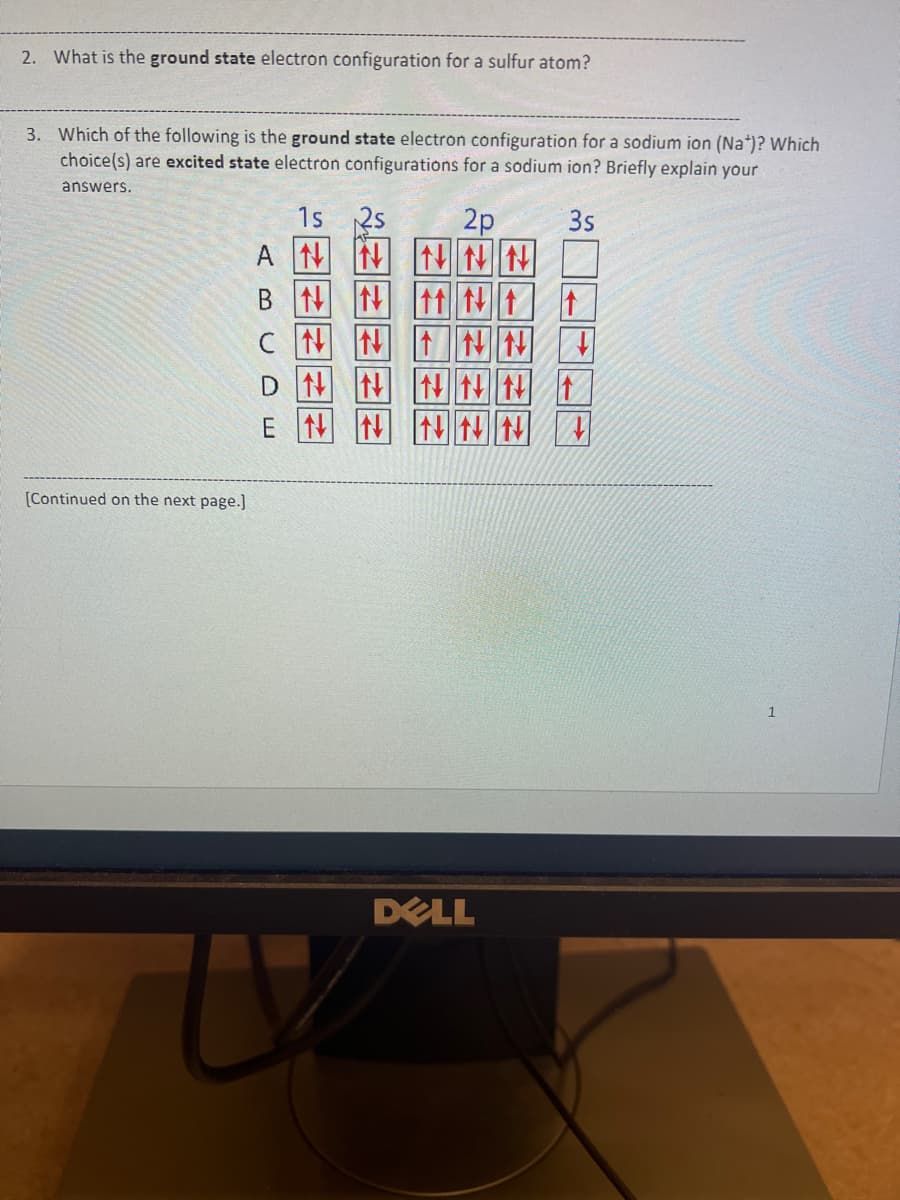 2. What is the ground state electron configuration for a sulfur atom?
3. Which of the following is the ground state electron configuration for a sodium ion (Na+)? Which
choice(s) are excited state electron configurations for a sodium ion? Briefly explain your
answers.
1s
2p
3s
[Continued on the next page.]
ANNNNN
NNN t t
CNNNNN +
DNNNNN ↑
E NN NN N A
U
DELL
1