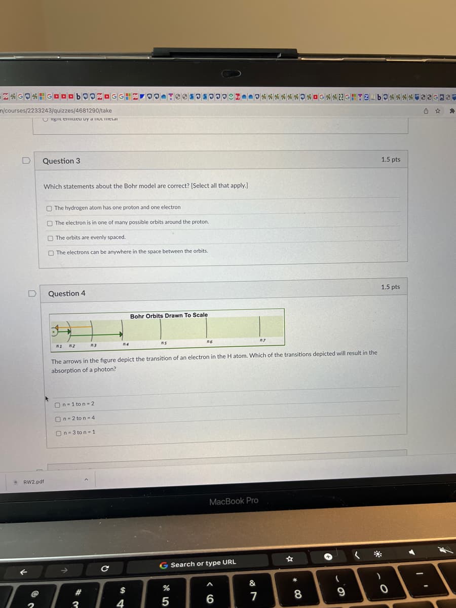 ZGO*GOODBOOZOGGHZ OO TE610000%*%**%* G*%2G-TZ bo**** 330
n/courses/2233243/quizzes/4681290/take
light emitted by a no melal
U
D
@
Question 3
RW2.pdf
2
Which statements about the Bohr model are correct? [Select all that apply.]
The hydrogen atom has one proton and one electron
The electron is in one of many possible orbits around the proton.
The orbits are evenly spaced.
The electrons can be anywhere in the space between the orbits.
Question 4
Jy
n1 n2
n3
On-1 ton-2
On 2 to n-4
On-3 ton = 1
#
3
114
с
The arrows in the figure depict the transition of an electron in the H atom. Which of the transitions depicted will result in the
absorption of a photon?
$
Bohr Orbits Drawn To Scale
4
ns
n6
%
G Search or type URL
5
MacBook Pro
A
6
&
117
7
☆
* 00
8
+
(
9
1.5 pts
*
1.5 pts
)
0
>
☆ *
A
4