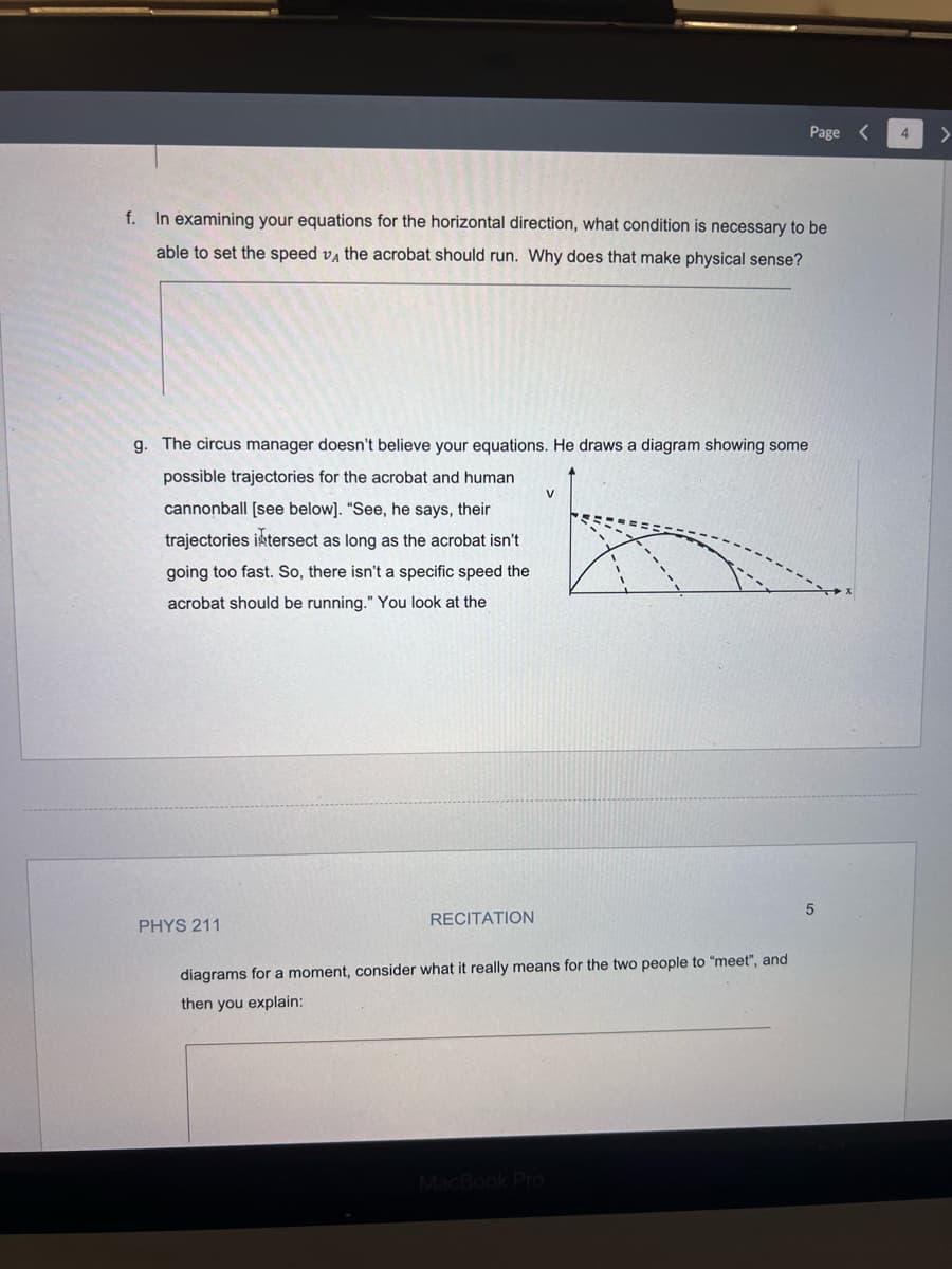 f. In examining your equations for the horizontal direction, what condition is necessary to be
able to set the speed VA the acrobat should run. Why does that make physical sense?
g. The circus manager doesn't believe your equations. He draws a diagram showing some
possible trajectories for the acrobat and human
cannonball [see below]. "See, he says, their
trajectories intersect as long as the acrobat isn't
going too fast. So, there isn't a specific speed the
acrobat should be running." You look at the
PHYS 211
RECITATION
Page <
V
diagrams for a moment, consider what it really means for the two people to "meet", and
then you explain:
MacBook Pro
5
4