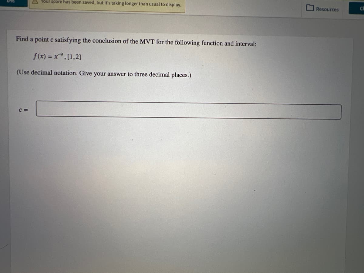 Your score has been saved, but it's taking longer than usual to display.
Find a point c satisfying the conclusion of the MVT for the following function and interval:
f(x) = x,[1,2]
(Use decimal notation. Give your answer to three decimal places.)
C=
Resources
CH