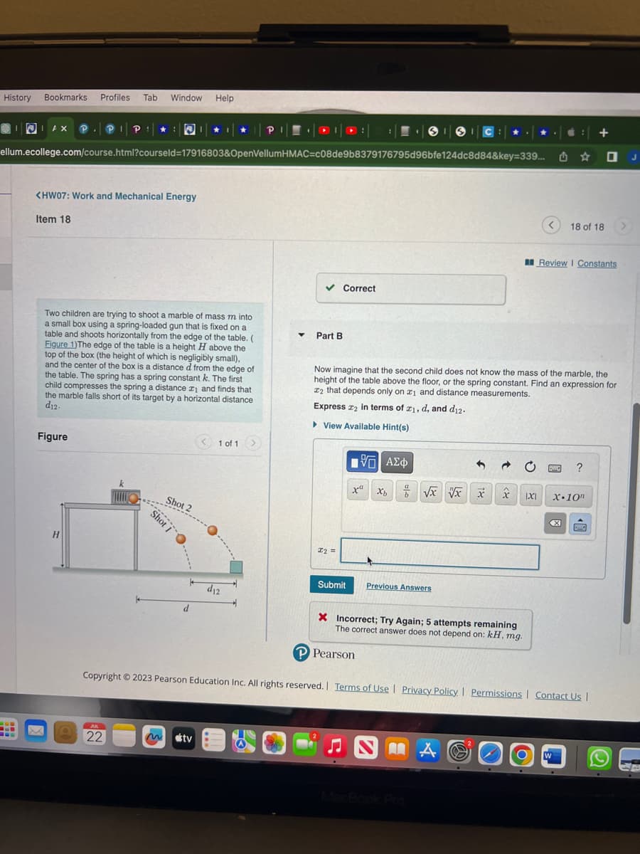History Bookmarks
I
AX P
-H
Item 18
Profiles Tab
ellum.ecollege.com/course.html?courseld=17916803&OpenVellumHMAC=c08de9b8379176795d96bfe124dc8d84&key=339...
<HW07: Work and Mechanical Energy
Figure
H
Window
Two children are trying to shoot a marble of mass m into
a small box using a spring-loaded gun that is fixed on a
table and shoots horizontally from the edge of the table. (
Figure 1) The edge of the table is a height H above the
top of the box (the height of which is negligibly small),
and the center of the box is a distance d from the edge of
the table. The spring has a spring constant k. The first
child compresses the spring a distance ₁ and finds that
the marble falls short of its target by a horizontal distance
d12.
A
FILLU
JUL
22
Shot 2
Shot I
Help
d
m tv
< 1 of 1 >
*---...
d12
▼
✓ Correct
Part B
I2 =
Submit
[5] ΑΣΦ
x Xb
Now imagine that the second child does not know the mass of the marble, the
height of the table above the floor, or the spring constant. Find an expression for
2 that depends only on 1 and distance measurements.
Express 2 in terms of z1, d, and d12.
View Available Hint(s)
P Pearson
√xVx
Previous Answers
X Incorrect; Try Again; 5 attempts remaining
The correct answer does not depend on: kH, mg.
A
x
x
A
<
|X|
û
Review | Constants
www.
18 of 18 >
Copyright © 2023 Pearson Education Inc. All rights reserved. | Terms of Use | Privacy Policy | Permissions | Contact Us |
W
?
+
X.10n
X www.
J