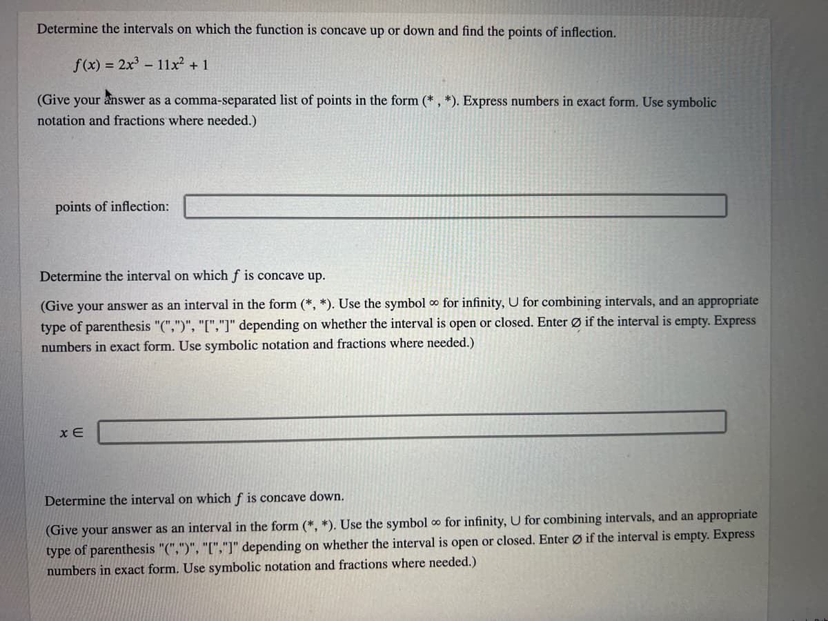 Determine the intervals on which the function is concave up or down and find the points of inflection.
f(x) = 2x³ - 11x² + 1
(Give your answer as a comma-separated list of points in the form (*, *). Express numbers in exact form. Use symbolic
notation and fractions where needed.)
points of inflection:
Determine the interval on which f is concave up.
(Give your answer as an interval in the form (*, *). Use the symbol ∞ for infinity, U for combining intervals, and an appropriate
type of parenthesis "(",")", "[","]" depending on whether the interval is open or closed. Enter Ø if the interval is empty. Express
numbers in exact form. Use symbolic notation and fractions where needed.)
x E
Determine the interval on which f is concave down.
(Give your answer as an interval in the form (*, *). Use the symbol ∞ for infinity, U for combining intervals, and an appropriate
type of parenthesis "(",")", "[","]" depending on whether the interval is open or closed. Enter Ø if the interval is empty. Express
numbers in exact form. Use symbolic notation and fractions where needed.)