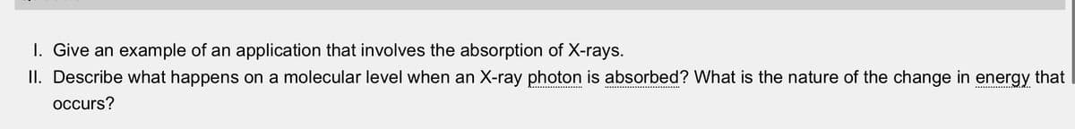 I. Give an example of an application that involves the absorption of X-rays.
II. Describe what happens on a molecular level when an X-ray photon is absorbed? What is the nature of the change in energy that
occurs?