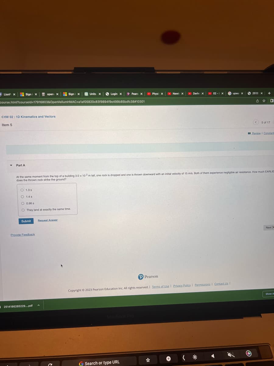 LionP X
Sign i x
Y
<HW 02: 1D Kinematics and Vectors
Item 5
Part A
course.html?courseld=17916803&OpenVellumHMAC-a1af05820c83f9894f9e499b85bdfc38#10301
open x
Submit
O 1.3 s
O 1.4 s
O 0.98 s
O They land at exactly the same time.
Provide Feedback
Sign i x
2514186265229....pdf
Units X
Request Answer
Login x P Pears X
Physi X
G Search or type URL
P Pearson
New X
At the same moment from the top of a building 3.0 x 102 m tall, one rock is dropped and one is thrown downward with an initial velocity of 15 m/s. Both of them experience negligible air resistance. How much EARLIE
does the thrown rock strike the ground?
☆
Deriv. X
Copyright © 2023 Pearson Education Inc. All rights reserved. | Terms of Use | Privacy Policy | Permissions | Contact Us |
02-EX
崇
upwa x
2513: X
.
+
0
<5 of 17
Review | Constant
Next >
Show A