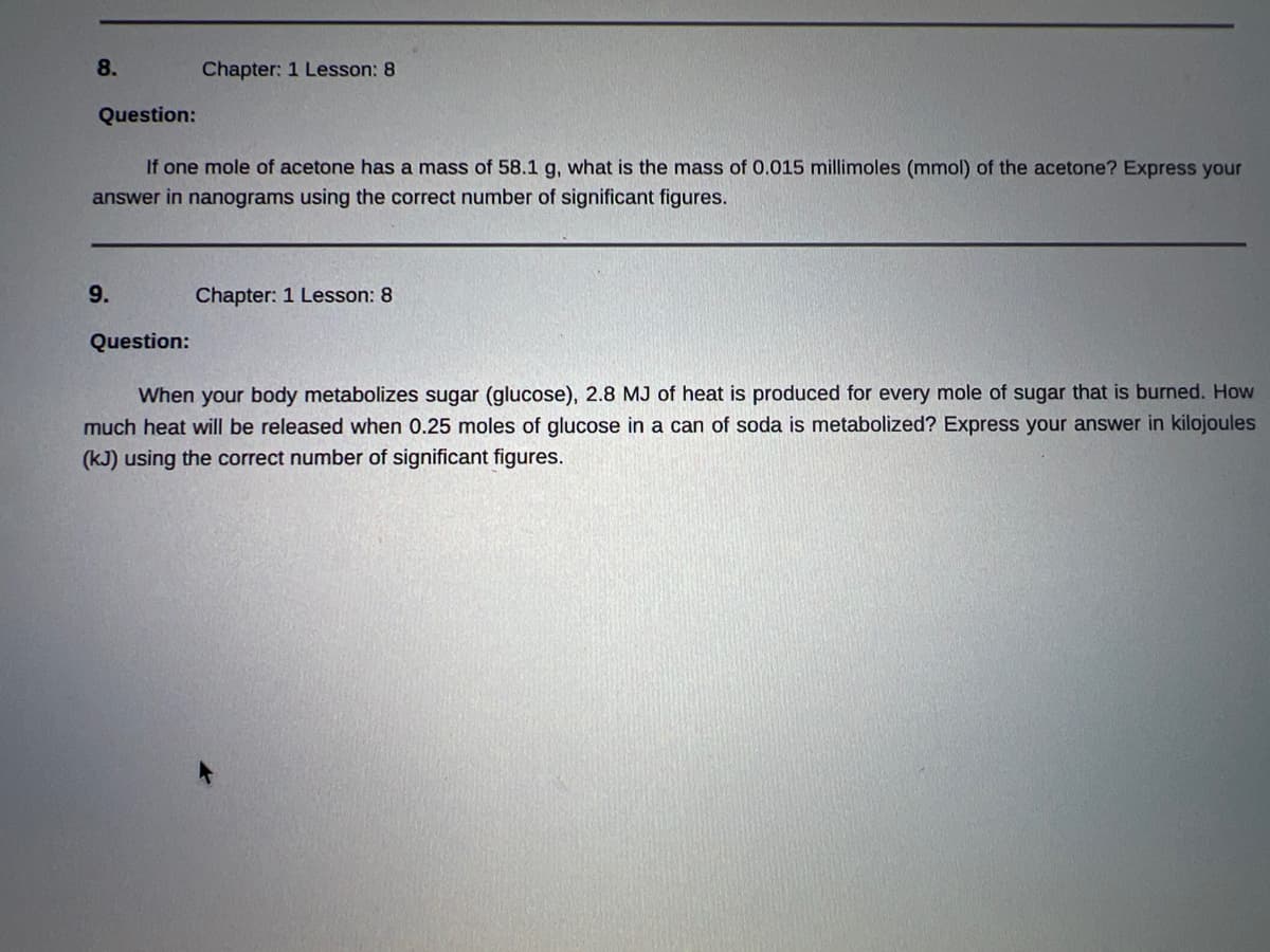 8.
Question:
If one mole of acetone has a mass of 58.1 g, what is the mass of 0.015 millimoles (mmol) of the acetone? Express your
answer in nanograms using the correct number of significant figures.
9.
Chapter: 1 Lesson: 8
Question:
Chapter: 1 Lesson: 8
When your body metabolizes sugar (glucose), 2.8 MJ of heat is produced for every mole of sugar that is burned. How
much heat will be released when 0.25 moles of glucose in a can of soda is metabolized? Express your answer in kilojoules
(kJ) using the correct number of significant figures.