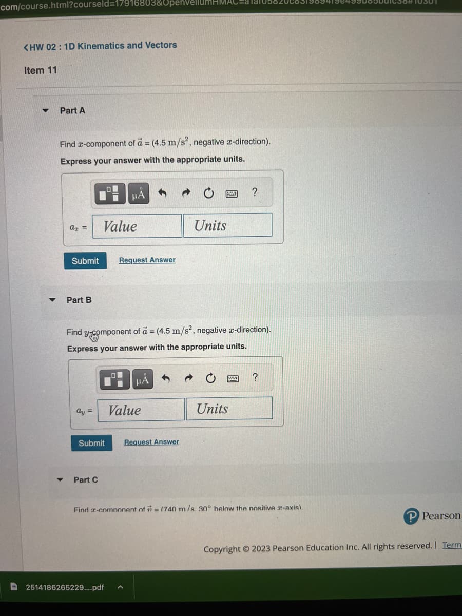 com/course.html?courseld=17916803&Upen
<HW 02 : 1D Kinematics and Vectors
Item 11
Part A
Find x-component of a = (4.5 m/s², negative x-direction).
Express your answer with the appropriate units.
▼
a =
Part B
Submit Request Answer
ay =
Value
μÁ
Part C
Find y component of a = (4.5 m/s², negative x-direction).
Express your answer with the appropriate units.
O
2514186265229....pdf
μÅ
Submit Request Answer
Value
Units
?
Units
?
Find -component of 7 (740 m/s. 30° below the positive -axis).
P Pearson
Copyright © 2023 Pearson Education Inc. All rights reserved. | Term