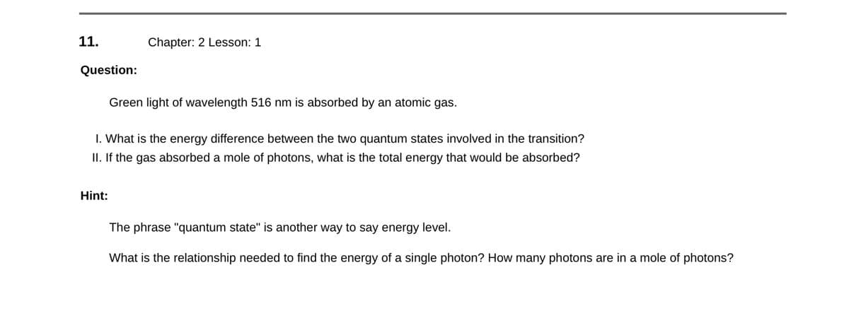 11.
Question:
Chapter: 2 Lesson: 1
Hint:
Green light of wavelength 516 nm is absorbed by an atomic gas.
1. What is the energy difference between the two quantum states involved in the transition?
II. If the gas absorbed a mole of photons, what is the total energy that would be absorbed?
The phrase "quantum state" is another way to say energy level.
What is the relationship needed to find the energy of a single photon? How many photons are in a mole of photons?