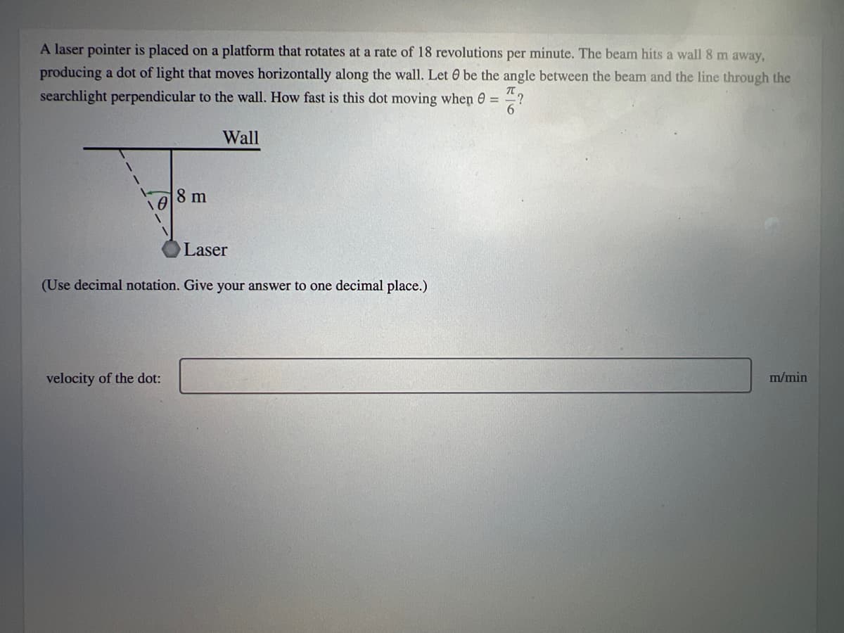 A laser pointer is placed on a platform that rotates at a rate of 18 revolutions per minute. The beam hits a wall 8 m away,
producing a dot of light that moves horizontally along the wall. Let O be the angle between the beam and the line through the
searchlight perpendicular to the wall. How fast is this dot moving when =
6
Wall
8 m
Laser
(Use decimal notation. Give your answer to one decimal place.)
velocity of the dot:
m/min