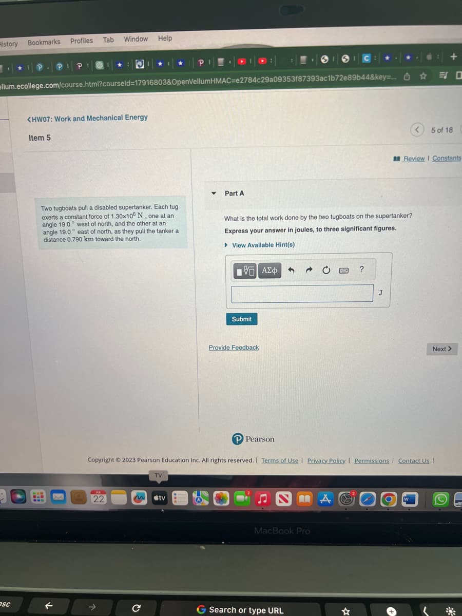 History
Bookmarks
esc
P. PI P!
Р
Profiles Tab Window Help
ellum.ecollege.com/course.html?courseld=17916803&OpenVellumHMAC-e2784c29a09353f87393ac1b72e89b44&key=...
<HW07: Work and Mechanical Energy
Item 5
Two tugboats pull a disabled supertanker. Each tug
exerts a constant force of 1.30x106 N, one at an
angle 19.0° west of north, and the other at an
angle 19.0° east of north, as they pull the tanker a
distance 0.790 km toward the north.
www x
←
JUL
22
с
TV
▼ Part A
tv
Submit
What is the total work done by the two tugboats on the supertanker?
Express your answer in joules, to three significant figures.
View Available Hint(s)
15] ΑΣΦΑ+
Provide Feedback
P Pearson
ISIC
♫NBA
MacBook Pro
Copyright © 2023 Pearson Education Inc. All rights reserved. | Terms of Use | Privacy Policy | Permissions | Contact Us |
G Search or type URL
www. ?
J
☆
☆
Review I Constants
W
+
ES O
< 5 of 18
Next >