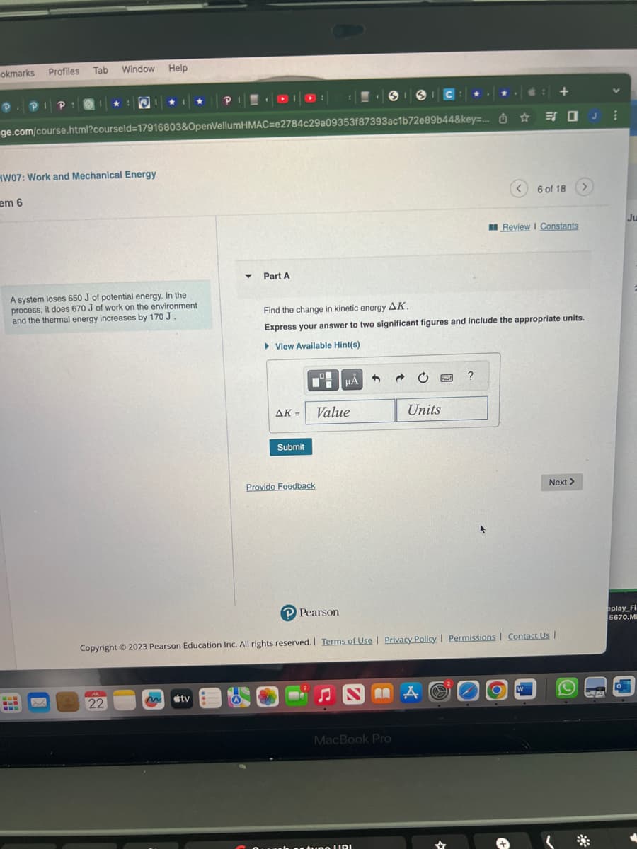 okmarks Profiles
Tab Window Help
HW07: Work and Mechanical Energy
em 6
ge.com/course.html?courseld=17916803&OpenVellumHMAC-e2784c29a09353f87393ac1b72e89b44&key=... ☆
A system loses 650 J of potential energy. In the
process, it does 670 J of work on the environment
and the thermal energy increases by 170 J.
B
ww
P
JUL
22
m tv
▼ Part A
AK =
Submit
Provide Feedback
Find the change in kinetic energy Δ.Κ.
Express your answer to two significant figures and include the appropriate units.
View Available Hint(s)
O
μÀ
Value
SIC:
1
MacBook Pro
tune URI
Units
Sy
P Pearson
Copyright © 2023 Pearson Education Inc. All rights reserved. Terms of Use | Privacy Policy | Permissions | Contact Us |
A
?
O
+
6 of 18
Review I Constants
W
Next >
J
-
CA
V
Ju
eplay Fi
5670.MI