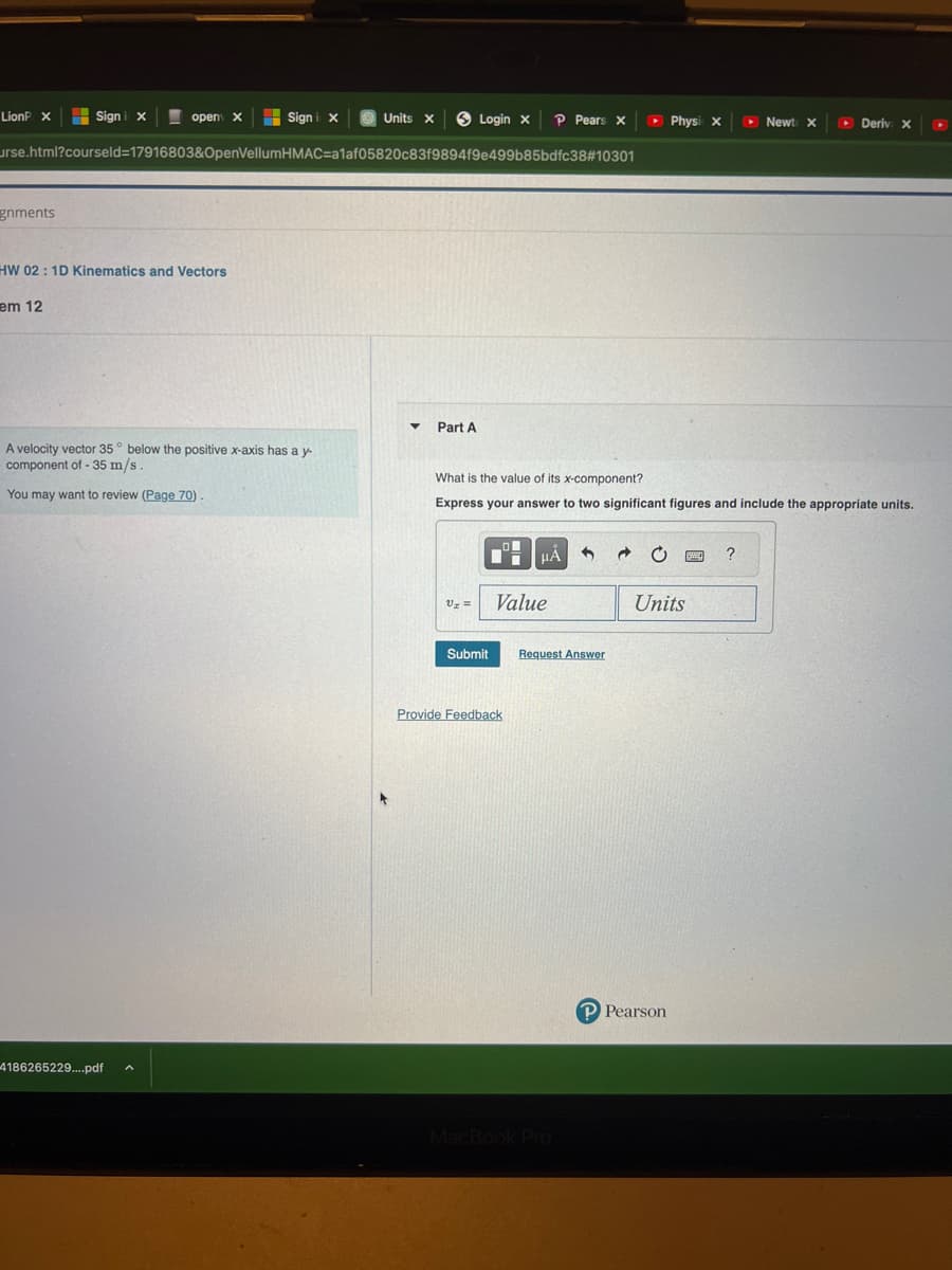 LionP X
Sign i X
urse.html?courseld=17916803&OpenVellumHMAC=a1af05820c83f9894f9e499b85bdfc38#10301
gnments
Sign i x
em 12
HW 02: 1D Kinematics and Vectors
open X
A velocity vector 35° below the positive x-axis has a y-
component of -35 m/s
You may want to review (Page 70).
4186265229....pdf
Units X
Part A
Login x
V₂ =
Submit
What is the value of its x-component?
Express your answer to two significant figures and include the appropriate units.
Value
Provide Feedback
P Pears X
HÅ
Request Answer
MacBook Pro
▸ Physi X
→
Units
P Pearson
▸ Newt X
?
▸ Deriv x X