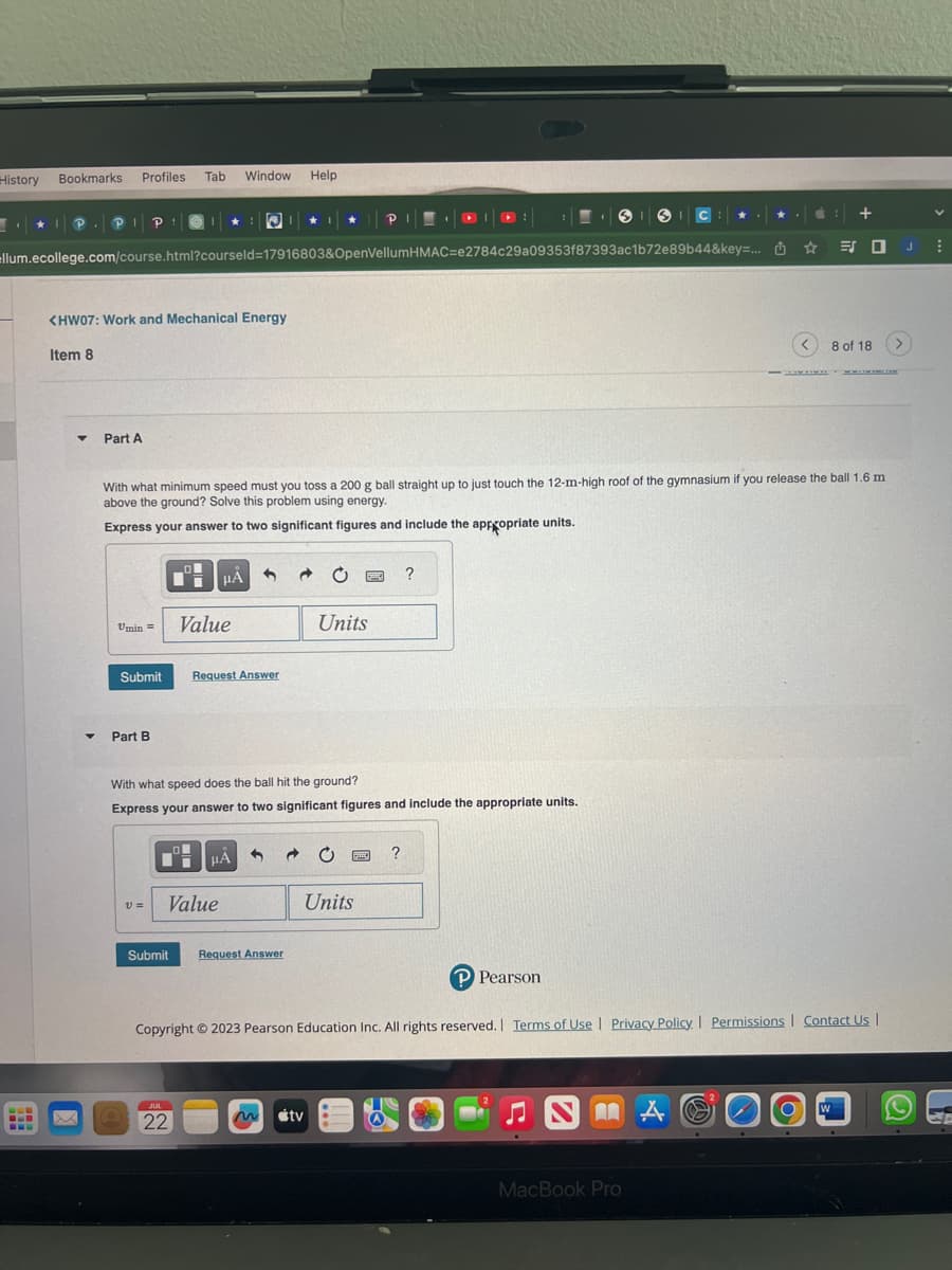 History
Bookmarks
BER
Profiles Tab Window Help
Item 8
llum.ecollege.com/course.html?courseld=17916803&OpenVellumHMAC-e2784c29a09353f87393ac1b72e89b44&key=...
<HW07: Work and Mechanical Energy
Part A
P
Umin =
Submit
Part B
V =
With what minimum speed must you toss a 200 g ball straight up to just touch the 12-m-high roof of the gymnasium if you release the ball 1.6 m
above the ground? Solve this problem using energy.
Express your answer to two significant figures and include the appropriate units.
HA
Value
Request Answer
Value
JUL
22
μÀ
With what speed does the ball hit the ground?
Express your answer to two significant figures and include the appropriate units.
3
Submit Request Answer
a
★ P
C
Units
tv
C
Units
I
?
?
P Pearson
☆
MÅ
Copyright © 2023 Pearson Education Inc. All rights reserved. Terms of Use | Privacy Policy. Permissions Contact Us |
MacBook Pro
+
シロJ
W
8 of 18 >
V
⠀
