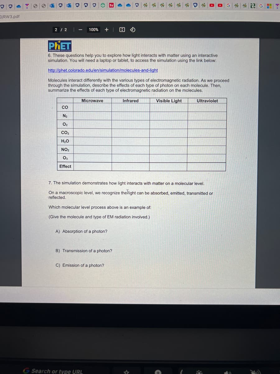 .
JO
D/RW3.pdf
2/2 |
PHET
INTERACTIVE SLATIONS
3
- 100% +
CO
N₂
0₂
CO₂
H₂O
NO₂
03
Effect
6. These questions help you to explore how light interacts with matter using an interactive
simulation. You will need a laptop or tablet, to access the simulation using the link below:
http://phet.colorado.edu/en/simulation/molecules-and-light
Molecules interact differently with the various types of electromagnetic radiation. As we proceed
through the simulation, describe the effects of each type of photon on each molecule. Then,
summarize the effects of each type of electromagnetic radiation on the molecules.
Visible Light
Microwave
Sy
A) Absorption of a photon?
7. The simulation demonstrates how light interacts with matter on a molecular level.
On a macroscopic level, we recognize the light can be absorbed, emitted, transmitted or
reflected.
Which molecular level process above is an example of:
(Give the molecule and type of EM radiation involved.)
B) Transmission of a photon?
C) Emission of a photon?
G Search or type URL
Infrared
Ultraviolet
G&GHT