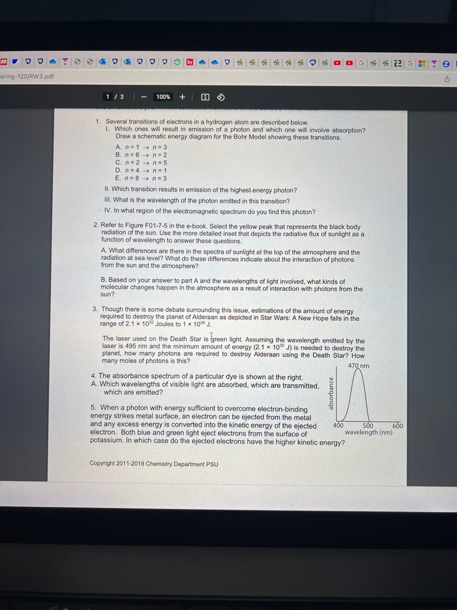 P
Fering-120/RW3.pdf
0 ®
1/2
® @
7
100% +
Sy
n = 3
n=2
****** 0
1. Several transitions of electrons in a hydrogen atom are described below.
1. Which ones will result in emission of a photon and which one will involve absorption?
Draw a schematic energy diagram for the Bohr Model showing these transitions.
A. n= 1
B. n-6
C. n=2 n = 5
D. n=4 → n = 1
E. n=8 →→n=3
II. Which transition results in emission of the highest energy photon?
III. What is the wavelength of the photon emitted in this transition?
IV. In what region of the electromagnetic spectrum do you find this photon?
2. Refer to Figure F01-7-5 in the e-book. Select the yellow peak that represents the black body
radiation of the sun. Use the more detailed inset that depicts the radiative flux of sunlight as a
function of wavelength to answer these questions.
A. What differences are there in the spectra of sunlight at the top of the atmosphere and the
radiation at sea level? What do these differences indicate about the interaction of photons
from the sun and the atmosphere?
G2GHT2
B. Based on your answer to part A and the wavelengths of light involved, what kinds of
molecular changes happen in the atmosphere as a result of interaction with photons from the
sun?
3. Though there is some debate surrounding this issue, estimations of the amount of energy
required to destroy the planet of Alderaan as depicted in Star Wars: A New Hope falls in the
range of 2.1 x 1032 Joules to 1 x 1038 J.
The laser used on the Death Star is green light. Assuming the wavelength emitted by the
laser is 495 nm and the minimum amount of energy (2.1 x 1032 J) is needed to destroy the
planet, how many photons are required to destroy Alderaan using the Death Star? How
many moles of photons is this?
470 nm
4. The absorbance spectrum of a particular dye is shown at the right.
A. Which wavelengths of visible light are absorbed, which are transmitted,
which are emitted?
5. When a photon with energy sufficient to overcome electron-binding
energy strikes metal surface, an electron can be ejected from the metal
and any excess energy is converted into the kinetic energy of the ejected
electron. Both blue and green light eject electrons from the surface of
potassium. In which case do the ejected electrons have the higher kinetic energy?
Copyright 2011-2019 Chemistry Department PSU
400
600
500
wavelength (nm)
û