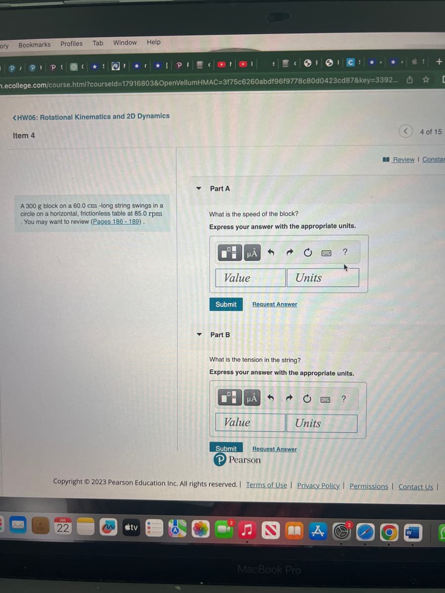 ory
Bookmarks
Profiles Tab Window Help
= P/PH PS (
SON
.ecollege.com/course.html?courseld=17916803&OpenVellum
x
★ ★ PFCONDI
<HW06: Rotational Kinematics and 2D Dynamics
Item 4
A 300 g block on a 60.0 cm -long string swings in a
circle on a horizontal, frictionless table at 85.0 rpm
. You may want to review (Pages 186-189).
JUL
22
tv
HMAC=3f75c6260abdf96f9778c80d0423cd87&key=3392...
▼
▼
Part A
What is the speed of the block?
Express your answer with the appropriate units.
Value
Submit
μÅ
Part B
Request Answer
HÅ
Value
FSICS
Units
What is the tension in the string?
Express your answer with the appropriate units.
Submit Request Answer
P Pearson
Units
MacBook Pro
?
www ?
A
<
Copyright © 2023 Pearson Education Inc. All rights reserved. | Terms of Use | Privacy Policy | Permissions | Contact Us |
✰
+
W
C
4 of 15
Review | Constar