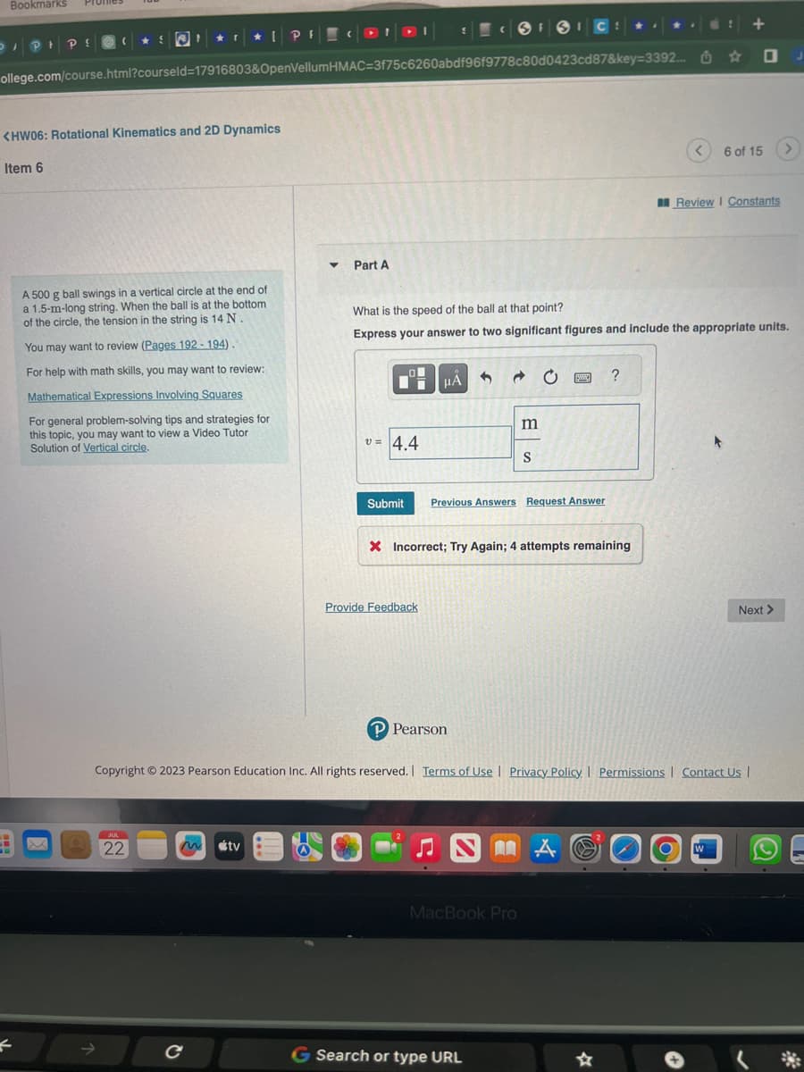 Bookmarks
DIPIP!
Item 6
(
<HW06: Rotational Kinematics and 2D Dynamics
H X
F
★ S WI ★ 1
ollege.com/course.html?courseld=17916803&OpenVellum HMAC=3f75c6260abdf96f9778c80d0423cd87&key=3392...
A 500 g ball swings in a vertical circle at the end of
a 1.5-m-long string. When the ball is at the bottom.
of the circle, the tension in the string is 14 N.
You may want to review (Pages 192-194).
For help with math skills, you may want to review:
Mathematical Expressions Involving Squares
For general problem-solving tips and strategies for
this topic, you may want to view a Video Tutor
Solution of Vertical circle.
JUL
22
[PF CONDI
с
tv
▼ Part A
v=4.4
Submit
5
Provide Feedback
μA
What is the speed of the ball at that point?
Express your answer to two significant figures and include the appropriate units.
P Pearson
3
FSIC
Ĉ C
Previous Answers Request Answer
m
S
X Incorrect; Try Again; 4 attempts remaining
G Search or type URL
MacBook Pro
NM A
?
Copyright © 2023 Pearson Education Inc. All rights reserved. | Terms of Use | Privacy Policy | Permissions | Contact Us |
!
☆
A O W
+
6 of 15
Review | Constants
Next >