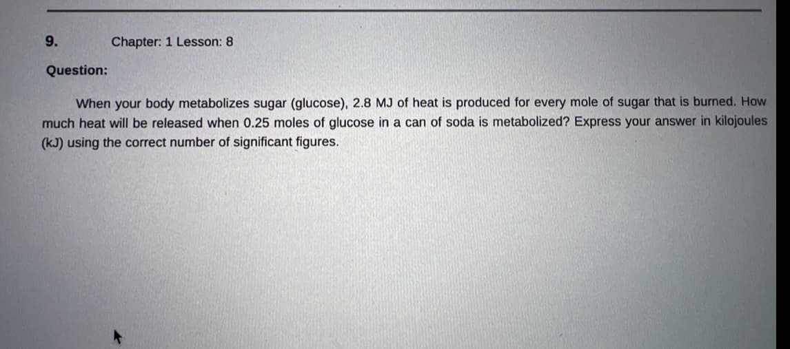 9.
Question:
Chapter: 1 Lesson: 8
When your body metabolizes sugar (glucose), 2.8 MJ of heat is produced for every mole of sugar that is burned. How
much heat will be released when 0.25 moles of glucose in a can of soda is metabolized? Express your answer in kilojoules
(kJ) using the correct number of significant figures.