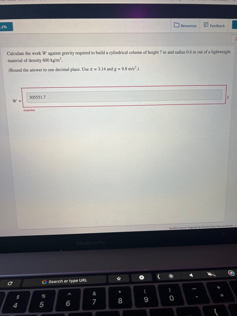 ..1%
W =
Calculate the work W against gravity required to build a cylindrical column of height 7 m and radius 0.6 m out of a lightweight
material of density 600 kg/m³.
(Round the answer to one decimal place. Use π = 3.14 and g = 9.8 m/s².)
с
$
4
305551.7
Incorrect
G Search or type URL
%
5
MacBook Pro
6
&
7
*
8
(
9
Resources
Feedback
)
0
Question Source: Rogawski 4e Calculus Early Transcendentals
J
J
11
E