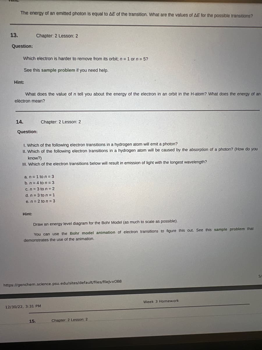 13.
The energy of an emitted photon is equal to AE of the transition. What are the values of AE for the possible transitions?
Question:
Which electron is harder to remove from its orbit; n = 1 or n = 5?
See this sample problem if you need help.
Hint:
What does the value of n tell you about the energy of the electron in an orbit in the H-atom? What does the energy of an
electron mean?
14.
Chapter: 2 Lesson: 2
Question:
1. Which of the following electron transitions in a hydrogen atom will emit a photon?
II. Which of the following electron transitions in a hydrogen atom will be caused by the absorption of a photon? (How do you
know?)
III. Which of the electron transitions below will result in emission of light with the longest wavelength?
Hint:
a. n=1 to n = 3
b. n = 4 to n=3
c. n = 3 to n = 2
d. n = 3 to n = 1
e. n=2 to n=3
Chapter: 2 Lesson: 2
Draw an energy level diagram for the Bohr Model (as much to scale as possible).
You can use the Bohr model animation of electron transitions to figure this out. See this sample problem that
demonstrates the use of the animation.
https://genchem.science.psu.edu/sites/default/files/filejvxOB8
12/30/22, 3:31 PM
15.
Chapter: 2 Lesson: 2
Week 3 Homework
5/