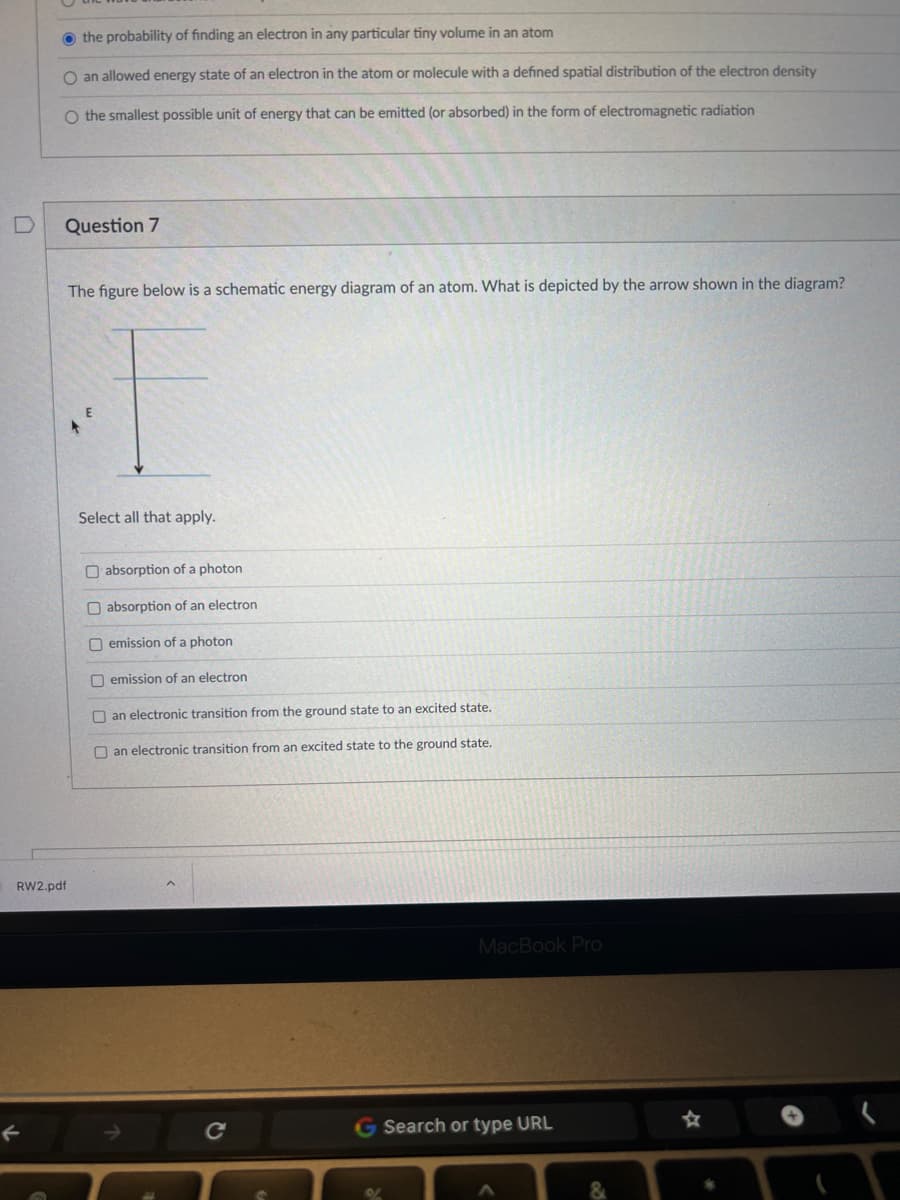 the probability of finding an electron in any particular tiny volume in an atom
O an allowed energy state of an electron in the atom or molecule with a defined spatial distribution of the electron density
O the smallest possible unit of energy that can be emitted (or absorbed) in the form of electromagnetic radiation
Question 7
The figure below is a schematic energy diagram of an atom. What is depicted by the arrow shown in the diagram?
RW2.pdf
Select all that apply.
absorption of a photon
absorption of an electron
emission of a photon
O emission of an electron
an electronic transition from the ground state to an excited state.
an electronic transition from an excited state to the ground state.
с
MacBook Pro
G Search or type URL
&