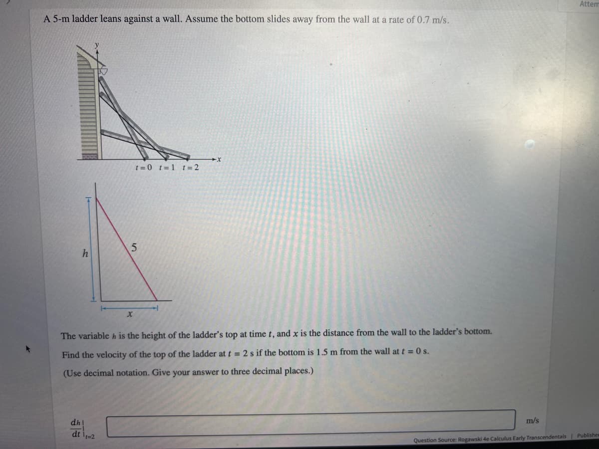 A 5-m ladder leans against a wall. Assume the bottom slides away from the wall at a rate of 0.7 m/s.
A
h
dh
dt 11=2
t=0 t=1 t = 2
5
X
The variable h is the height of the ladder's top at time t, and x is the distance from the wall to the ladder's bottom.
Find the velocity of the top of the ladder at t = 2 s if the bottom is 1.5 m from the wall at t = 0 s.
(Use decimal notation. Give your answer to three decimal places.)
X
m/s
Attem
Question Source: Rogawski 4e Calculus Early Transcendentals | Publisher