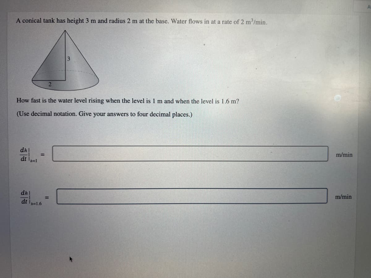 A conical tank has height 3 m and radius 2 m at the base. Water flows in at a rate of 2 m³/min.
How fast is the water level rising when the level is 1 m and when the level is 1.6 m?
(Use decimal notation. Give your answers to four decimal places.)
dh!
dth=1
=
dhl
dth=1.6
3
=
m/min
m/min