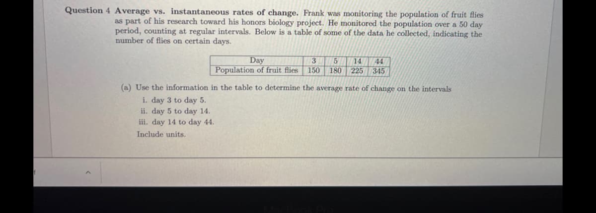 f
Question 4 Average vs. instantaneous rates of change. Frank was monitoring the population of fruit flies
as part of his research toward his honors biology project. He monitored the population over a 50 day
period, counting at regular intervals. Below is a table of some of the data he collected, indicating the
number of flies on certain days.
Day
3
5 14 44
Population of fruit flies 150 180 225 345
(a) Use the information in the table to determine the average rate of change on the intervals
i. day 3 to day 5.
ii. day 5 to day 14.
iii. day 14 to day 44.
Include units.