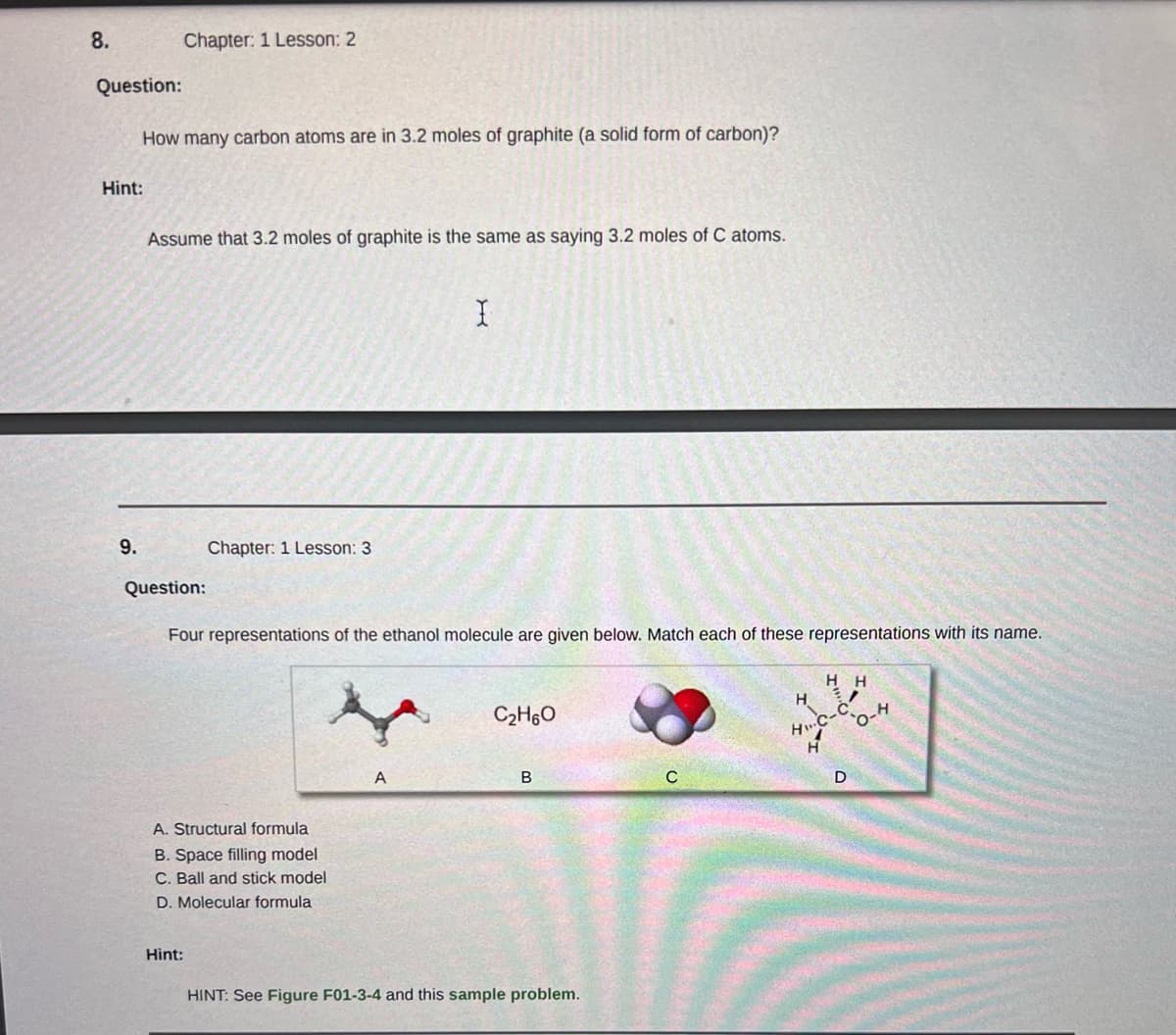 8.
Question:
Hint:
9.
How many carbon atoms are in 3.2 moles of graphite (a solid form of carbon)?
Chapter: 1 Lesson: 2
Assume that 3.2 moles of graphite is the same as saying 3.2 moles of C atoms.
Question:
Chapter: 1 Lesson: 3
Hint:
Four representations of the ethanol molecule are given below. Match each of these representations with its name.
A. Structural formula
B. Space filling model
C. Ball and stick model
D. Molecular formula
I
A
C₂H6O
B
HINT: See Figure F01-3-4 and this sample problem.
C
HH
/
H
H... C-
D
H