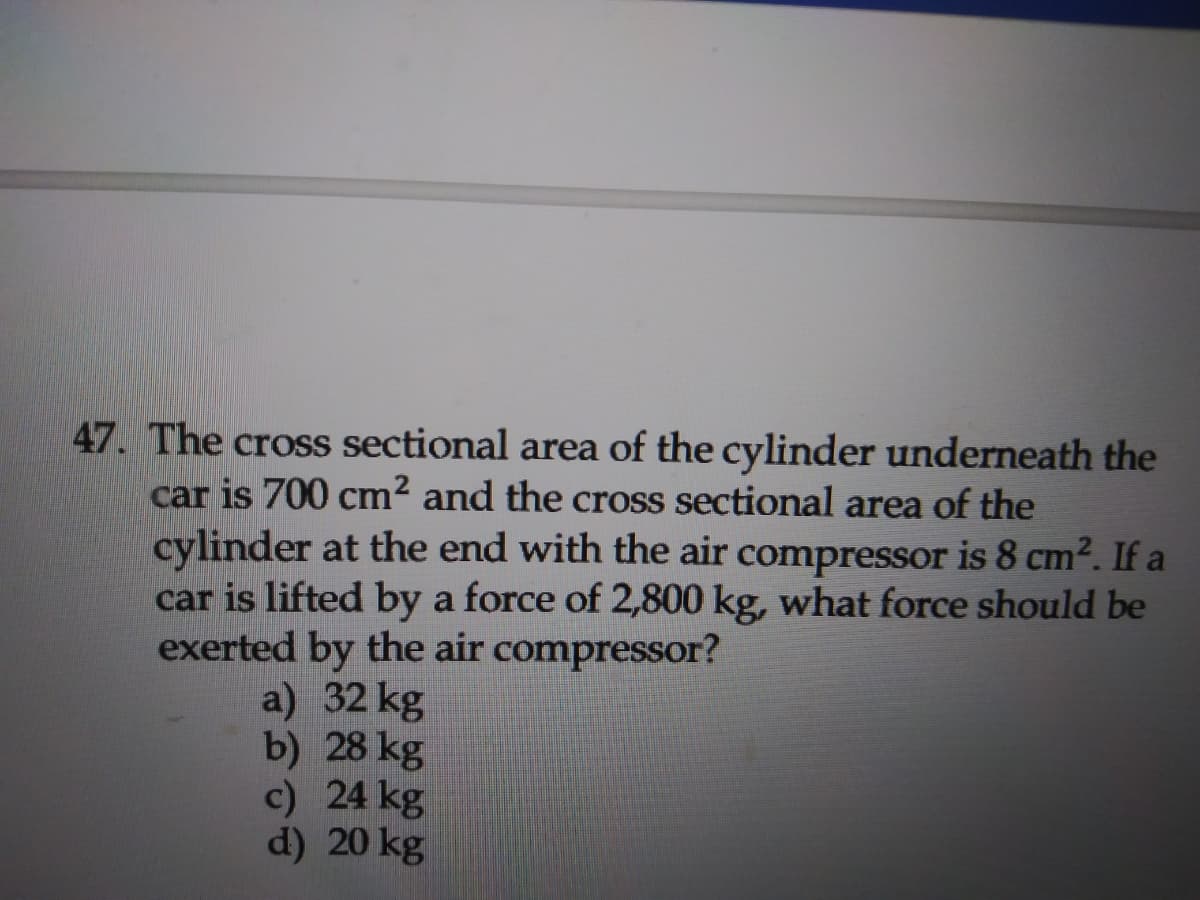 47. The cross sectional area of the cylinder underneath the
car is 700 cm2 and the cross sectional area of the
cylinder at the end with the air compressor is 8 cm². If a
car is lifted by a force of 2,800 kg, what force should be
exerted by the air compressor?
a) 32 kg
b) 28 kg
c) 24 kg
d) 20 kg
