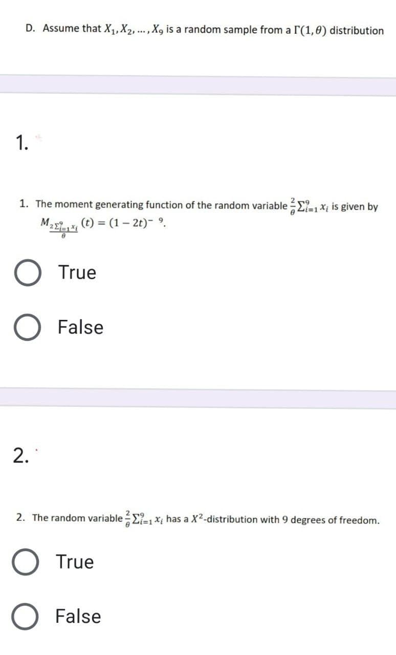 D. Assume that X,,X2, ...,X, is a random sample from a r'(1,0) distribution
1.
1. The moment generating function of the random variable =2-1xi is given by
2 r9
M.
"22 () = (1– 2t)- 9.
True
False
2. The random variable E-, x; has a X2-distribution with 9 degrees of freedom.
219
i3D1
True
O False
2.
