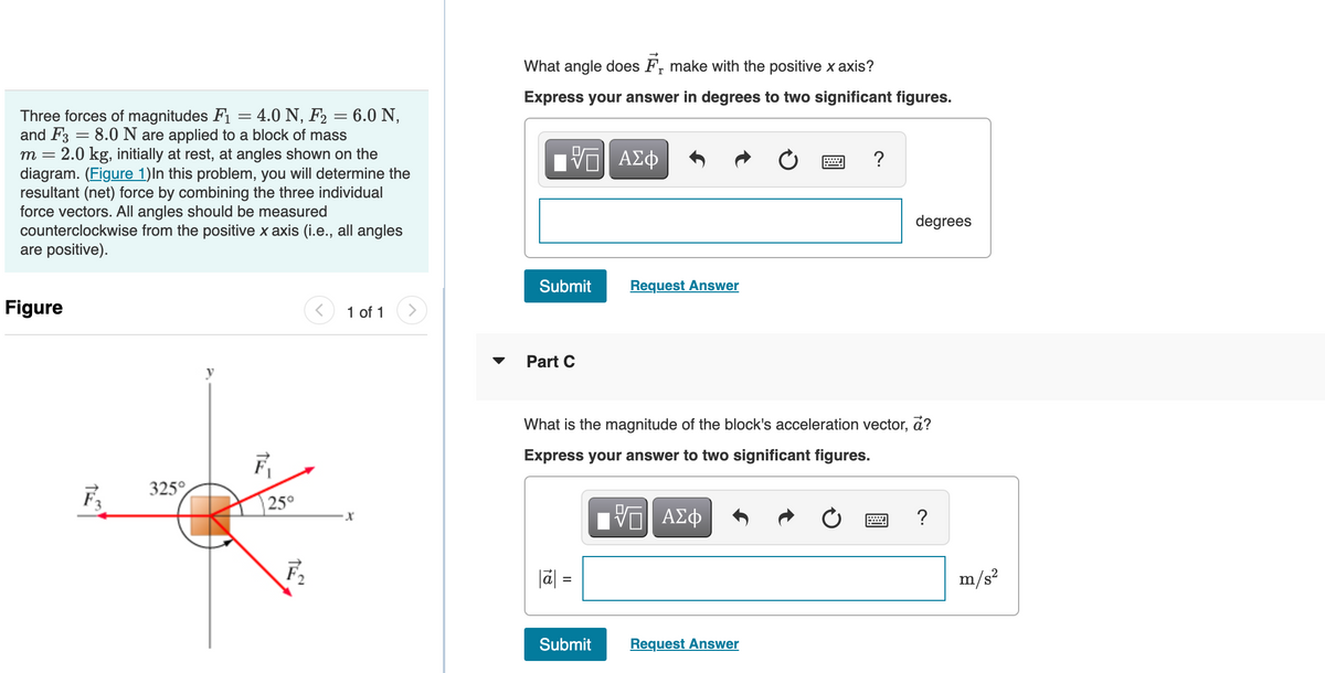 Three forces of magnitudes F₁
4.0 N, F₂ = 6.0 N,
-
=
and F3 = 8.0 N are applied to a block of mass
m = 2.0 kg, initially at rest, at angles shown on the
diagram. (Figure 1)In this problem, you will determine the
resultant (net) force by combining the three individual
force vectors. All angles should be measured
counterclockwise from the positive x axis (i.e., all angles
are positive).
Figure
325°
-
F₁
25°
F₂
1 of 1
What angle does F make with the positive x axis?
Express your answer in degrees to two significant figures.
V
Submit Request Answer
Part C
ΑΣΦ
18
?
What is the magnitude of the block's acceleration vector, a?
Express your answer to two significant figures.
VE ΑΣΦ
Submit Request Answer
degrees
?
m/s²