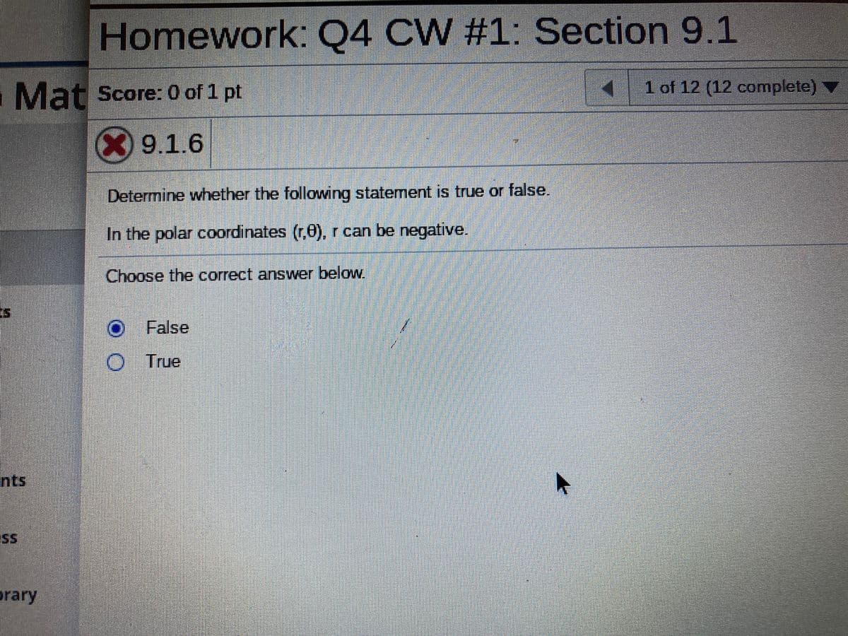 ### Homework: Q4 CW #1: Section 9.1

#### Score: 0 of 1 pt

#### 9.1.6

Determine whether the following statement is true or false.

"In the polar coordinates (r,θ), r can be negative."

Choose the correct answer below:

- [Radio button] False
- [Radio button] True

(NOTE: The "False" option is currently selected and marked incorrect, as indicated by the red 'X' beside the score section.)

### Explanation:

This question pertains to polar coordinates, a two-dimensional coordinate system in which each point on a plane is determined by an angle and a distance from a reference point. The coordinates are given as (r,θ), where:
- \( r \) represents the radial distance from the origin, which can be positive, negative, or zero.
- \( θ \) represents the angle measured from a reference direction.

The correct answer to whether \( r \) can be negative in polar coordinates is "True." A negative value of \( r \) indicates that the point is in the opposite direction from the angle \( θ \).