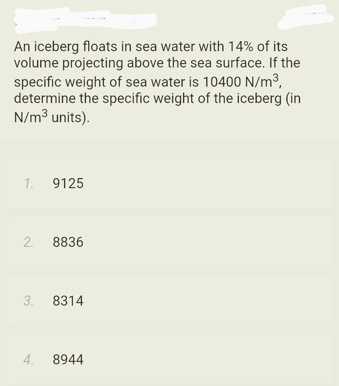 An iceberg floats in sea water with 14% of its
volume projecting above the sea surface. If the
specific weight of sea water is 10400 N/m³,
determine the specific weight of the iceberg (in
N/m³ units).
1.
2.
3.
4.
9125
8836
8314
8944