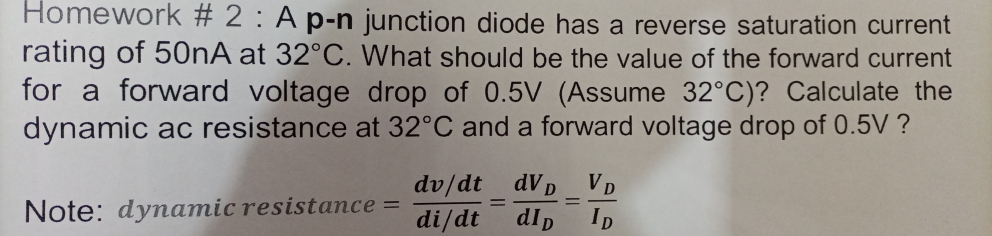 Homework # 2 : A p-n junction diode has a reverse saturation current
rating of 50NA at 32°C. What should be the value of the forward current
for a forward voltage drop of 0.5V (Assume 32°C)? Calculate the
dynamic ac resistance at 32°C and a forward voltage drop of 0.5V ?
dv/dt dVD VD
di/dt dlp
Note: dynamic resistance =
%3D
ID
