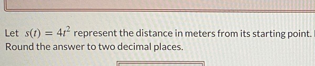 Let s(t) = 4t represent the distance in meters from its starting point.
%3D
Round the answer to two decimal places.
