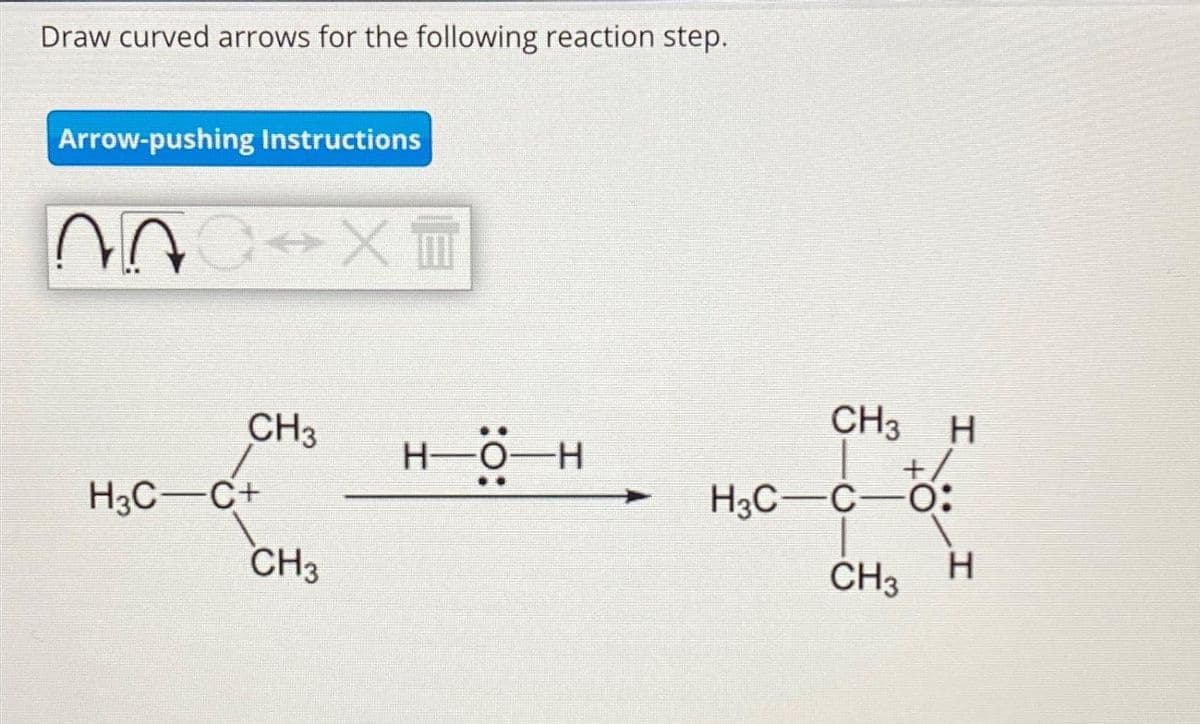 Draw curved arrows for the following reaction step.
Arrow-pushing Instructions
600 X
^^
CH3
H3C-C+
CH3
H-O-H
CH3 H
H3C-C-O:
CH3
H